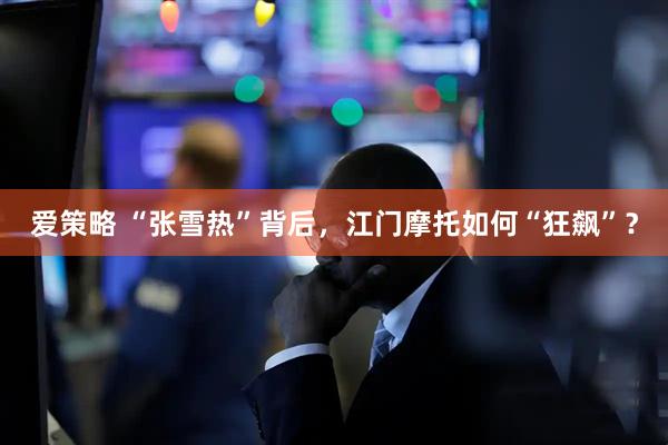 爱策略 “张雪热”背后，江门摩托如何“狂飙”？