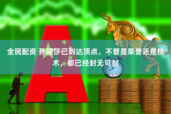 全民配资 孙颖莎已到达顶点，不管是荣誉还是技术，都已经封无可封