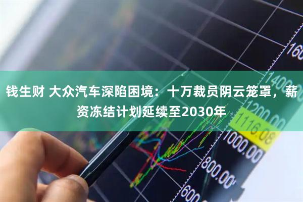 钱生财 大众汽车深陷困境：十万裁员阴云笼罩，薪资冻结计划延续至2030年