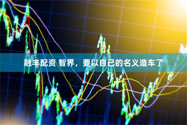 融丰配资 智界，要以自己的名义造车了
