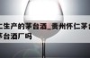 贵州怀仁生产的茅台酒_贵州怀仁茅台酒厂是正宗的茅台酒厂吗